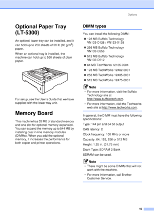 Page 61Options49
Optional Paper Tray 
(LT-5300)
B
An optional lower tray can be installed, and it 
can hold up to 250 sheets of 20 lb (80 g/m
2) 
paper.
When an optional tray is installed, the 
machine can hold up to 550 sheets of plain 
paper. 
 
For setup, see the User’s Guide that we have 
supplied with the lower tray unit.
Memory BoardB
This machine has 32 MB of standard memory 
and one slot for optional memory expansion. 
You can expand the memory up to 544 MB by 
installing dual in-line memory modules...