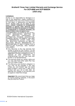 Page 8vi
Limitations:
Brother is not responsible for damage to or
loss of any equipment, media, programs or
data related to the use of this Product. Except
for that repair or replacement as described
above, Brother shall not be liable for any
direct, indirect, incidental or consequential
damages or specific relief. Because somestates do not allow the exclusion or limitation
of consequential or incidental damages, the
above limitation may not apply to you. 
THIS WARRANTY IS GIVEN IN LIEU OF ALL
OTHER...