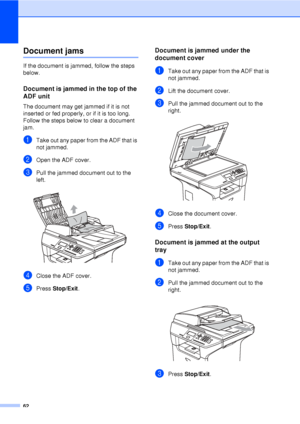 Page 7462
Document jamsC
If the document is jammed, follow the steps 
below.
Document is jammed in the top of the 
ADF unit
C
The document may get jammed if it is not 
inserted or fed properly, or if it is too long. 
Follow the steps below to clear a document 
jam.
aTake out any paper from the ADF that is 
not jammed.
bOpen the ADF cover.
cPull the jammed document out to the 
left.
 
dClose the ADF cover.
ePress Stop/Exit .
Document is jammed under the 
document cover
C
aTake out any paper from the ADF that is...