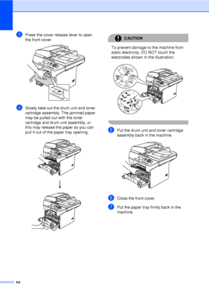 Page 7664
cPress the cover release lever to open 
the front cover. 
 
dSlowly take out the drum unit and toner 
cartridge assembly. The jammed paper 
may be pulled out with the toner 
cartridge and drum unit assembly, or 
this may release the paper so you can 
pull it out of the paper tray opening.
 
CAUTION 
To prevent damage to the machine from 
static electricity, DO NOT touch the 
electrodes shown in the illustration.
 
 
ePut the drum unit and toner cartridge 
assembly back in the machine.
 
fClose the...