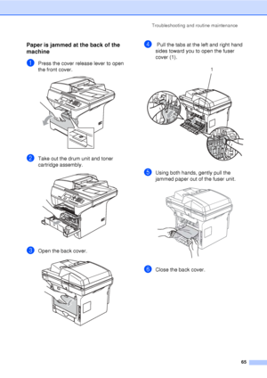 Page 77Troubleshooting and routine maintenance65
Paper is jammed at the back of the 
machine
C
aPress the cover release lever to open 
the front cover.
 
bTake out the drum unit and toner 
cartridge assembly.
 
cOpen the back cover.  
d Pull the tabs at the left and right hand 
sides toward you to open the fuser 
cover (1). 
 
eUsing both hands, gently pull the 
jammed paper out of the fuser unit.
 
fClose the back cover.
1
 