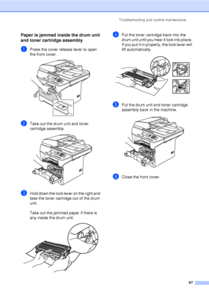 Page 79Troubleshooting and routine maintenance67
Paper is jammed inside the drum unit 
and toner cartridge assembly
C
aPress the cover release lever to open 
the front cover.
 
bTake out the drum unit and toner 
cartridge assembly. 
 
cHold down the lock lever on the right and 
take the toner cartridge out of the drum 
unit.
Take out the jammed paper if there is 
any inside the drum unit.
 
dPut the toner cartridge back into the 
drum unit until you hear it lock into place. 
If you put it in properly, the lock...