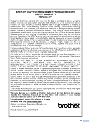 Page 9vii
BROTHER MULTIFUNCTION CENTER/FACSIMILE MACHINELIMITED WARRANTY  (Canada only)
Pursuant to this limited warranty of 1 year from the date of purchase for labour and parts,
Brother International Corporation (Canada) Ltd. (“Brother”), or its Authorized Service
Centers, will repair this MFC/Facsimile machine free of charge if defective in material or
workmanship. This Limited Warranty does not include cleaning, consumables (including,
without limitation, print cartridges, print head, toner and drum) or...