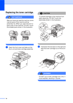 Page 8674
Replacing the toner cartridgeC
HOT SURFACE 
After you have just used the machine, some 
internal parts of the machine will be 
extremely hot. When you open the front or 
back cover of the machine, DO NOT touch 
the shaded parts shown in the illustration.
 
 
aOpen the front cover and take out the 
drum unit and toner cartridge assembly. 
 
CAUTION 
To prevent damage to the machine from 
static electricity, DO NOT touch the 
electrodes shown in the illustration.
 
 
bHold down the lock lever on the...