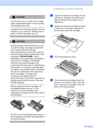 Page 87Troubleshooting and routine maintenance75
CAUTION 
Put the drum unit on a drop cloth or large 
piece of disposable paper to avoid spilling 
and scattering the toner.
  Handle the toner cartridge carefully. If toner 
scatters on your hands or clothes, wipe or 
wash it off with cold water at once.
 
CAUTION 
Brother strongly recommends that you do 
not refill the toner cartridge provided with 
your machine. We also strongly 
recommend that you continue to use only 
Genuine Brother Brand replacement toner...