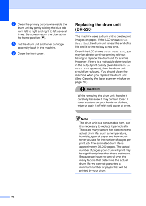 Page 8876
gClean the primary corona wire inside the 
drum unit by gently sliding the blue tab 
from left to right and right to left several 
times. Be sure to return the blue tab to 
the home position (b).
hPut the drum unit and toner cartridge 
assembly back in the machine.
iClose the front cover.
Replacing the drum unit 
(DR-520)C
The machine uses a drum unit to create print 
images on paper. If the LCD shows  Drum 
Near End , the drum unit is near the end of its 
life and it is time to buy a new one.
Even if...