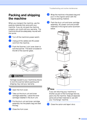 Page 91Troubleshooting and routine maintenance79
Packing and shipping 
the machine
C
When you transport the machine, use the 
packing materials that came with your 
machine. If you do not pack the machine 
properly, you could void your warranty. The 
machine should be adequately insured with 
the carrier.
aTurn off the machine’s power switch.
bUnplug all the cables and AC power 
cord from the machine.
cPush the Scanner Lock Lever down to 
lock the scanner. This lever is located on 
the left of the scanner...