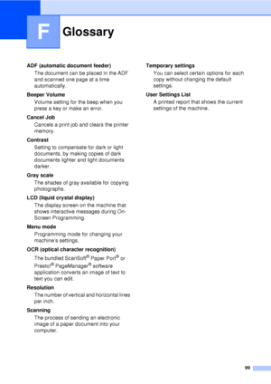 Page 11199
F
ADF (automatic document feeder)The document can be placed in the ADF 
and scanned one page at a time 
automatically.
Beeper Volume Volume setting for the beep when you 
press a key or make an error.
Cancel Job Cancels a print job and clears the printer 
memory.
Contrast Setting to compensate for dark or light 
documents, by making copies of dark 
documents lighter and light documents 
darker.
Gray scale The shades of gray available for copying 
photographs.
LCD (liquid crystal display) The display...