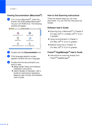 Page 16Chapter 1
4
Viewing Documentation (Macintosh®)1
aTurn on your Macintosh®. Insert the 
Brother CD-ROM labeled Macintosh® 
into your CD-ROM drive. The following 
window will appear.
 
bDouble-click the  Documentation icon.
cIf the language selection screen 
appears, double-click your language.
dDouble-click the documentation you 
want to read:
„ Setup Guide : Setup and Software 
installation instructions.
„ Users Guides  (3 manuals) : User’s 
Guide for stand-alone operations, 
Network User’s Guide, and...