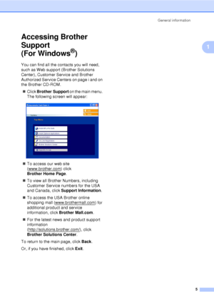 Page 17General information5
1
Accessing Brother 
Support 
(For Windows
®)1
You can find all the contacts you will need, 
such as Web support (Brother Solutions 
Center), Customer Service and Brother 
Authorized Service Centers on page i and on 
the Brother CD-ROM.
„ Click  Brother Support  on the main menu. 
The following screen will appear:
 
„ To access our web site 
(www.brother.com
) click 
Brother Home Page .
„ To view all Brother Numbers, including 
Customer Service numbers for the USA 
and Canada, click...