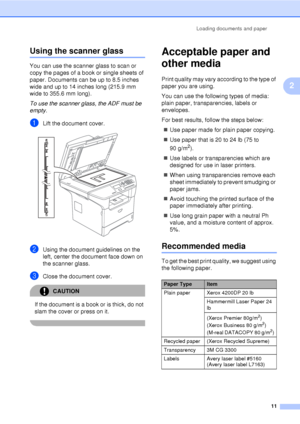 Page 23Loading documents and paper11
2
Using the scanner glass2
You can use the scanner glass to scan or 
copy the pages of a book or single sheets of 
paper. Documents can be up to 8.5 inches 
wide and up to 14 inches long (215.9 mm 
wide to 355.6 mm long).
To use the scanner glass, the ADF must be 
empty.
aLift the document cover. 
bUsing the document guidelines on the 
left, center the document face down on 
the scanner glass.
cClose the document cover.
CAUTION 
If the document is a book or is thick, do not...