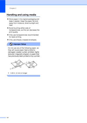 Page 24Chapter 2
12
Handling and using media2
„ Store paper in its original packaging and 
keep it sealed. Keep the paper flat and 
away from moisture, direct sunlight and 
heat.
„ Avoid touching either side of 
transparencies, as this can decrease the 
print quality.
„ Only use transparencies recommended 
for laser printing.
„ Only use sharply creased envelopes.
Improper Setup 
Do not use any of the following paper, as 
they will cause paper feed problems: 
damaged, coated, curled, wrinkled, highly 
textured,...
