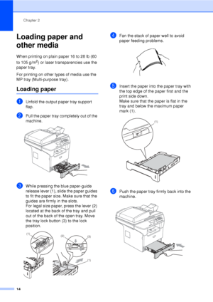 Page 26Chapter 2
14
Loading paper and 
other media
2
When printing on plain paper 16 to 28 lb (60 
to 105 g/m
2) or laser transparencies use the 
paper tray. 
For printing on other types of media use the 
MP tray (Multi-purpose tray).
Loading paper2
aUnfold the output paper tray support 
flap.
bPull the paper tray completely out of the 
machine.
 
cWhile pressing the blue paper-guide 
release lever (1), slide the paper guides 
to fit the paper size. Make sure that the 
guides are firmly in the slots. 
For legal...