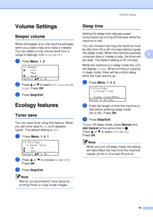 Page 31General setup19
3
Volume Settings3
Beeper volume3
When the beeper is on, the machine will beep 
when you press a key and make a mistake. 
You can select a ring volume level from a 
range of settings, from  High to Off.
aPress  Menu, 1, 3 . 
13.Beeper
aLow
Med
bHigh
Select 
ab & OK
bPress  a or  b to select  Off, Low,  Med or 
High. Press OK .
cPress Stop/Exit .
Ecology features3
Toner save3
You can save toner using this feature. When 
you set toner save to  On, print appears 
lighter. The default setting...