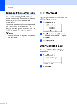 Page 32Chapter 3
20
Turning off the scanner lamp3
The scanner lamp stays on for 16 hours 
before automatically switching off to preserve 
the life of the lamp and reduce power 
consumption. 
To turn the scanner lamp off manually press 
the  d and  c keys simultaneously. The 
scanner lamp will remain turned off until the 
next time you use the scanning feature.
Note
Turning the lamp off regularly will reduce 
the lamp’s life.
 
LCD Contrast3
You can change the contrast to make the 
LCD look lighter or darker....