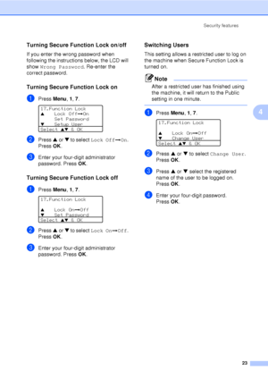 Page 35Security features23
4
Turning Secure Function Lock on/off4
If you enter the wrong password when 
following the instructions below, the LCD will 
show Wrong Password . Re-enter the 
correct password.
Turning Secure Function Lock on4
aPress  Menu, 1, 7 . 
17.Function LockaLock Offi On
Set Password
bSetup User
Select ab & OK
bPress  a or  b to select  Lock Offi On. 
Press  OK.
cEnter your four-digit administrator 
password. Press  OK.
Turning Secure Function Lock off 4
aPress  Menu, 1, 7 . 
17.Function...
