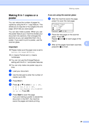 Page 41Making copies29
5
Making N in 1 copies or a 
poster5
You can reduce the number of pages for 
copies by using the N in 1 copy feature. This 
allows you to copy two or four pages onto one 
page, which lets you save paper. 
You can also make a poster. When you use 
the poster feature your machine divides your 
document into sections, then enlarges the 
sections so you can assemble them into a 
poster. If you want to print a poster, use the 
scanner glass.
Important5
„
Please make sure the paper size is set...