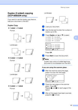 Page 43Making copies31
5
Duplex (2-sided) copying 
(DCP-8065DN only)5
If you want to use the duplex copy feature, 
load your document in the ADF.
Duplex Copy5
„
1 sided i  2 sided
Portrait
 
Landscape
 
„ 2 sided i  2 sided
Portrait
 
Landscape
 
„ 2 sided i  1 sided
Portrait
 
Landscape
 
aLoad your document.
bUse the dial pad to enter the number of 
copies (up to 99).
cPress  Duplex  and a or  b to select 
1sided i2sided , 
2sided i2sided  or  
2sided i1sided .
 
Duplexa1sided i  2sided
2sided
  i  2sided...