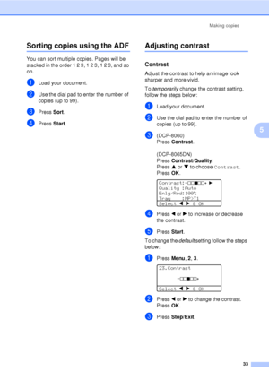 Page 45Making copies33
5
Sorting copies using the ADF5
You can sort multiple copies. Pages will be 
stacked in the order 1 2 3, 1 2 3, 1 2 3, and so 
on.
aLoad your document.
bUse the dial pad to enter the number of 
copies (up to 99).
cPress Sort.
dPress  Start.
Adjusting contrast5
Contrast5
Adjust the contrast to help an image look 
sharper and more vivid.
To temporarily  change the contrast setting, 
follow the steps below:
aLoad your document.
bUse the dial pad to enter the number of 
copies (up to 99)....