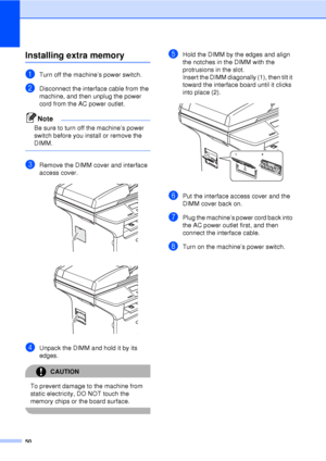 Page 6250
Installing extra memoryB
aTurn off the machine’s power switch. 
bDisconnect the interface cable from the 
machine, and then unplug the power 
cord from the AC power outlet.
Note
Be sure to turn off the machine’s power 
switch before you install or remove the 
DIMM.
 
cRemove the DIMM cover and interface 
access cover.
 
 
dUnpack the DIMM and hold it by its 
edges.
CAUTION 
To prevent damage to the machine from 
static electricity, DO NOT touch the 
memory chips or the board surface.
 
eHold the DIMM...