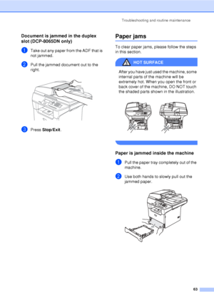 Page 75Troubleshooting and routine maintenance63
Document is jammed in the duplex 
slot (DCP-8065DN only)
C
aTake out any paper from the ADF that is 
not jammed.
bPull the jammed document out to the 
right.
 
cPress Stop/Exit .
Paper jamsC
To clear paper jams, please follow the steps 
in this section.
HOT SURFACE 
After you have just used the machine, some 
internal parts of the machine will be 
extremely hot. When you open the front or 
back cover of the machine, DO NOT touch 
the shaded parts shown in the...