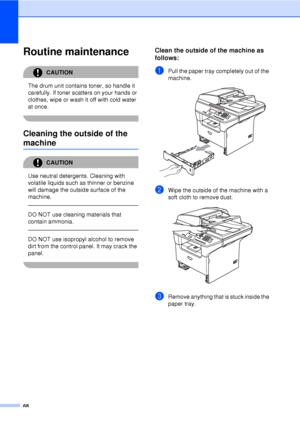 Page 8068
Routine maintenanceC
CAUTION 
The drum unit contains toner, so handle it 
carefully. If toner scatters on your hands or 
clothes, wipe or wash it off with cold water 
at once.
 
Cleaning the outside of the 
machineC
CAUTION 
Use neutral detergents. Cleaning with 
volatile liquids such as thinner or benzine 
will damage the outside surface of the 
machine.
  
DO NOT use cleaning materials that 
contain ammonia.
  
DO NOT use isopropyl alcohol to remove 
dirt from the control panel. It may crack the...