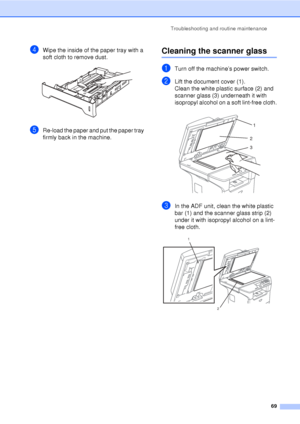 Page 81Troubleshooting and routine maintenance69
dWipe the inside of the paper tray with a 
soft cloth to remove dust.
 
eRe-load the paper and put the paper tray 
firmly back in the machine.
Cleaning the scanner glassC
aTurn off the machine’s power switch.
bLift the document cover (1).
Clean the white plastic surface (2) and 
scanner glass (3) underneath it with 
isopropyl alcohol on a soft lint-free cloth.
 
cIn the ADF unit, clean the white plastic 
bar (1) and the scanner glass strip (2) 
under it with...