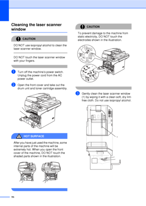 Page 8270
Cleaning the laser scanner 
windowC
CAUTION 
DO NOT use isopropyl alcohol to clean the 
laser scanner window.
  
DO NOT touch the laser scanner window 
with your fingers.
 
aTurn off the machine’s power switch. 
Unplug the power cord from the AC 
power outlet.
bOpen the front cover and take out the 
drum unit and toner cartridge assembly.
 
HOT SURFACE 
After you have just used the machine, some 
internal parts of the machine will be 
extremely hot. When you open the front 
cover of the machine, DO...