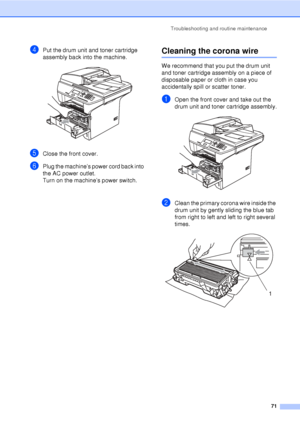 Page 83Troubleshooting and routine maintenance71
dPut the drum unit and toner cartridge 
assembly back into the machine.
 
eClose the front cover.
fPlug the machine’s power cord back into 
the AC power outlet.
Turn on the machine’s power switch.
Cleaning the corona wireC
We recommend that you put the drum unit 
and toner cartridge assembly on a piece of 
disposable paper or cloth in case you 
accidentally spill or scatter toner.
aOpen the front cover and take out the 
drum unit and toner cartridge assembly....