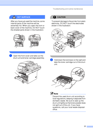 Page 89Troubleshooting and routine maintenance77
HOT SURFACE 
After you have just used the machine, some 
internal parts of the machine will be 
extremely hot. When you open the front or 
back cover of the machine, DO NOT touch 
the shaded parts shown in the illustration.
 
 
aOpen the front cover and take out the 
drum unit and toner cartridge assembly. 
 
CAUTION 
To prevent damage to the printer from static 
electricity, DO NOT touch the electrodes 
shown in the illustration.
 
 
bHold down the lock lever on...