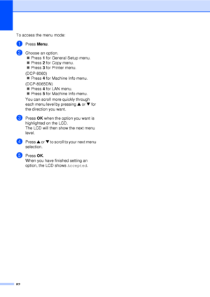 Page 9482
To access the menu mode:
aPress Menu.
bChoose an option.
„ Press  1 for General Setup menu.
„ Press  2 for Copy menu.
„ Press  3 for Printer menu.
(DCP-8060) „ Press  4 for Machine Info menu.
(DCP-8065DN) „ Press  4 for LAN menu.
„ Press  5 for Machine Info menu.
You can scroll more quickly through 
each menu level by pressing  a or  b for 
the direction you want.
cPress  OK when the option you want is 
highlighted on the LCD.
The LCD will then show the next menu 
level.
dPress  a or  b to scroll to...