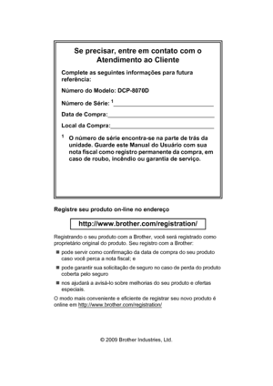 Page 2Se precisar, entre em contato com o 
Atendimento ao Cliente
Complete as seguintes informações para futura 
referência:
Número do Modelo: DCP-8070D
Número de Série:
1
Data de Compra:
Local da Compra:
1O número de série encontra-se na parte de trás da 
unidade. Guarde este Manual do Usuário com sua 
nota fiscal como registro permanente da compra, em 
caso de roubo, incêndio ou garantia de serviço.
Registre seu produto on-line no endereço
 
http://www.brother.com/registration/
 
Registrando o seu produto...