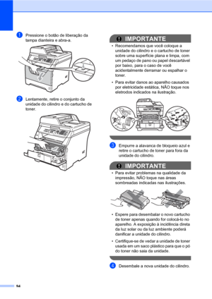 Page 10294
aPressione o botão de liberação da 
tampa dianteira e abra-a. 
 
bLentamente, retire o conjunto da 
unidade do cilindro e do cartucho de 
toner.
 
IMPORTANTE
• Recomendamos que você coloque a 
unidade do cilindro e o cartucho de toner 
sobre uma superfície plana e limpa, com 
um pedaço de pano ou papel descartável 
por baixo, para o caso de você 
acidentalmente derramar ou espalhar o 
toner.
• Para evitar danos ao aparelho causados 
por eletricidade estática, NÃO toque nos 
eletrodos indicados na...