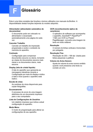 Page 125117
F
Esta é uma lista completa das funções e termos utilizados nos manuais da Brother. A 
disponibilidade destas funções depende do modelo adquirido.
F
GlossárioF
Alimentador (alimentador automático de 
documentos)
O documento pode ser colocado no 
alimentador e escaneado 
automaticamente uma página de cada 
vez.
Cancelar Trabalho
Cancela um trabalho de impressão 
programada e exclui o conteúdo da 
memória do aparelho.
Contraste
Configuração para compensar 
documentos escuros ou claros, tornando 
as...