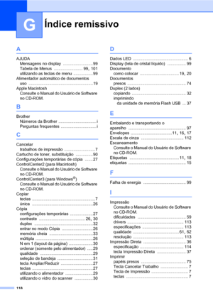 Page 126Índice remissivo
118
G
A
AJUDA
Mensagens no display
 ..........................99
Tabela de Menus
 ......................... 99, 101
utilizando as teclas de menu
 ................. 99
Alimentador automático de documentos
uso
 ........................................................19
Apple Macintosh
Consulte o Manual do Usuário de Software 
no CD-ROM.
B
Brother
Números da Brother
 ................................. i
Perguntas frequentes
 ............................... i
C
Cancelar
trabalhos de...