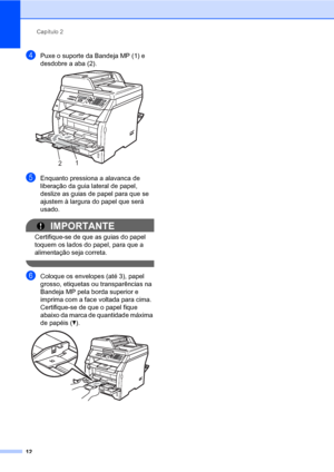 Page 20Capítulo 2
12
dPuxe o suporte da Bandeja MP (1) e 
desdobre a aba (2).
 
eEnquanto pressiona a alavanca de 
liberação da guia lateral de papel, 
deslize as guias de papel para que se 
ajustem à largura do papel que será 
usado.
IMPORTANTE
Certifique-se de que as guias do papel 
toquem os lados do papel, para que a 
alimentação seja correta.
 
fColoque os envelopes (até 3), papel 
grosso, etiquetas ou transparências na 
Bandeja MP pela borda superior e 
imprima com a face voltada para cima. 
Certifique-se...