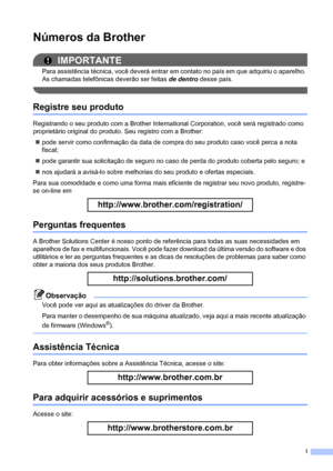 Page 3i
Números da Brother
IMPORTANTE
Para assistência técnica, você deverá entrar em contato no país em que adquiriu o aparelho. 
As chamadas telefônicas deverão ser feitas de dentro desse país.
 
Registre seu produto
Registrando o seu produto com a Brother International Corporation, você será registrado como 
proprietário original do produto. Seu registro com a Brother:
„pode servir como confirmação da data de compra do seu produto caso você perca a nota 
fiscal;
„pode garantir sua solicitação de seguro no...