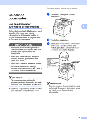 Page 27Colocando papéis e documentos no aparelho
19
2
Colocando 
documentos
2
Uso do alimentador 
automático de documentos2
O alimentador aceita até 20 páginas de papel 
tamanho A4 e insere cada página 
individualmente. Utilize papel padrão de 
80 g/m
2 e sempre ventile as páginas antes 
de colocá-las no alimentador.
2
IMPORTANTE
• NÃO coloque documentos grossos no 
vidro do scanner. Isso poderá fazer com 
que os papéis fiquem presos no 
alimentador.
• NÃO utilize papel enrolado, enrugado, 
dobrado, rasgado,...