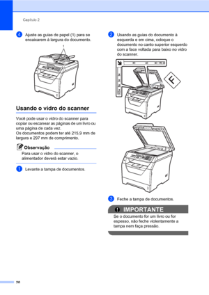 Page 28Capítulo 2
20
dAjuste as guias de papel (1) para se 
encaixarem à largura do documento.
 
Usando o vidro do scanner2
Você pode usar o vidro do scanner para 
copiar ou escanear as páginas de um livro ou 
uma página de cada vez.
Os documentos podem ter até 215,9 mm de 
largura e 297 mm de comprimento.
Observação
Para usar o vidro do scanner, o 
alimentador deverà estar vazio.
 
aLevante a tampa de documentos.
bUsando as guias do documento à 
esquerda e em cima, coloque o 
documento no canto superior...