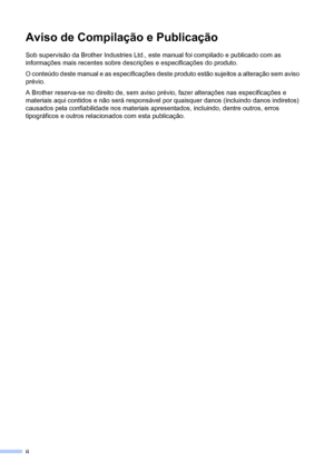 Page 4ii
Aviso de Compilação e Publicação
Sob supervisão da Brother Industries Ltd., este manual foi compilado e publicado com as 
informações mais recentes sobre descrições e especificações do produto.
O conteúdo deste manual e as especificações deste produto estão sujeitos a alteração sem aviso 
prévio.
A Brother reserva-se no direito de, sem aviso prévio, fazer alterações nas especificações e 
materiais aqui contidos e não será responsável por quaisquer danos (incluindo danos indiretos) 
causados pela...