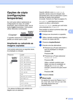 Page 35Fazendo cópias
27
4
Opções de cópia 
(configurações 
temporárias)
4
Se você quiser alterar rapidamente as 
configurações de cópia, em caráter 
temporário, para a próxima cópia, use as 
teclas Copiar temporárias. Você poderá 
utilizar diferentes combinações.
 
O aparelho reassume as configurações 
padrão um minuto após a cópia.
Ampliando ou reduzindo as 
imagens copiadas4
Você poderá selecionar as seguintes taxas 
de ampliação ou redução:
* Os valores de fábrica são exibidos em 
Negrito com um...