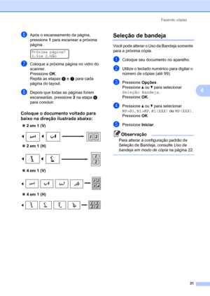 Page 39Fazendo cópias
31
4
fApós o escaneamento da página, 
pressione 1 para escanear a próxima 
página.
 
Próxima página?
1.Sim 2.Não
gColoque a próxima página no vidro do 
scanner.
Pressione OK.
Repita as etapasf e g para cada 
página do layout.
hDepois que todas as páginas forem 
escaneadas, pressione 2 na etapaf 
para concluir.
Coloque o documento voltado para 
baixo na direção ilustrada abaixo:
4
„2 em 1 (V)
 
„2 em 1 (H)
 
„4 em 1 (V)
 
„4 em 1 (H)
 
Seleção de bandeja4
Você pode alterar o Uso da Bandeja...