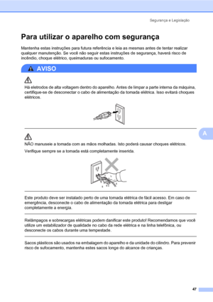 Page 55Segurança e Legislação
47
A
Para utilizar o aparelho com segurançaA
Mantenha estas instruções para futura referência e leia as mesmas antes de tentar realizar 
qualquer manutenção. Se você não seguir estas instruções de segurança, haverá risco de 
incêndio, choque elétrico, queimaduras ou sufocamento.
AVISO 
Há eletrodos de alta voltagem dentro do aparelho. Antes de limpar a parte interna da máquina, 
certifique-se de desconectar o cabo de alimentação da tomada elétrica. Isso evitará choques 
elétricos....