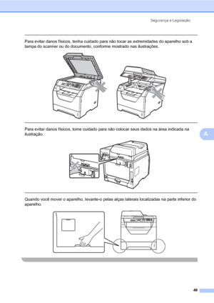 Page 57Segurança e Legislação
49
A
 
Para evitar danos físicos, tenha cuidado para não tocar as extremidades do aparelho sob a 
tampa do scanner ou do documento, conforme mostrado nas ilustrações.
 
 
 
Para evitar danos físicos, tome cuidado para não colocar seus dedos na área indicada na 
ilustração.
 
 
 
Quando você mover o aparelho, levante-o pelas alças laterais localizadas na parte inferior do 
aparelho.
 
 
 