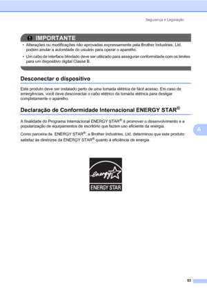 Page 61Segurança e Legislação
53
A
IMPORTANTE
• Alterações ou modificações não aprovadas expressamente pela Brother Industries, Ltd. 
podem anular a autoridade do usuário para operar o aparelho.
• Um cabo de interface blindado deve ser utilizado para assegurar conformidade com os limites 
para um dispositivo digital Classe B.
 
Desconectar o dispositivoA
Este produto deve ser instalado perto de uma tomada elétrica de fácil acesso. Em caso de 
emergências, você deve desconectar o cabo elétrico da tomada elétrica...