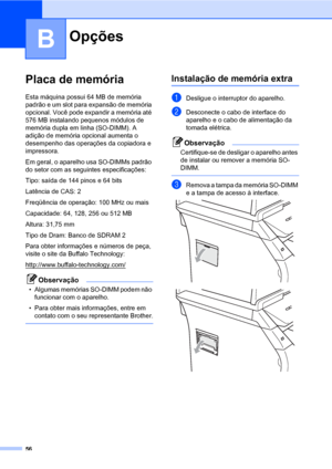 Page 6456
B
Placa de memóriaB
Esta máquina possui 64 MB de memória 
padrão e um slot para expansão de memória 
opcional. Você pode expandir a memória até 
576 MB instalando pequenos módulos de 
memória dupla em linha (SO-DIMM). A 
adição de memória opcional aumenta o 
desempenho das operações da copiadora e 
impressora.
Em geral, o aparelho usa SO-DIMMs padrão 
do setor com as seguintes especificações:
Tipo: saída de 144 pinos e 64 bits
Latência de CAS: 2
Freqüência de operação: 100 MHz ou mais
Capacidade: 64,...