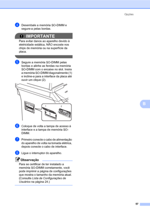 Page 65Opções
57
B
dDesembale a memória SO-DIMM e 
segure-a pelas bordas.
IMPORTANTE
Para evitar danos ao aparelho devido à 
eletricidade estática, NÃO encoste nos 
chips de memória ou na superfície da 
placa.
 
eSegure a memória SO-DIMM pelas 
bordas e alinhe as fendas na memória 
SO-DIMM com o encaixe no slot. Insira 
a memória SO-DIMM diagonalmente (1) 
e incline-a para a interface da placa até 
ouvir um clique (2).
 
fColoque de volta a tampa de acesso à 
interface e a tampa de memória SO-
DIMM.
gPrimeiro...