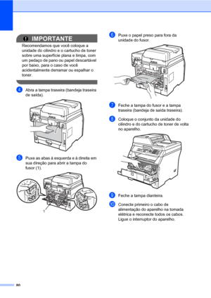 Page 8880
IMPORTANTE
Recomendamos que você coloque a 
unidade do cilindro e o cartucho de toner 
sobre uma superfície plana e limpa, com 
um pedaço de pano ou papel descartável 
por baixo, para o caso de você 
acidentalmente derramar ou espalhar o 
toner.
 
dAbra a tampa traseira (bandeja traseira 
de saída).
 
ePuxe as abas à esquerda e à direita em 
sua direção para abrir a tampa do 
fusor (1).
 
fPuxe o papel preso para fora da 
unidade do fusor.
 
gFeche a tampa do fusor e a tampa 
traseira (bandeja de...