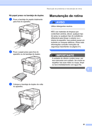 Page 89Resolução de problemas e manutenção de rotina
81
C
Há papel preso na bandeja de duplex.C
aPuxe a bandeja de papéis totalmente 
para fora do aparelho.
 
bPuxe o papel preso para fora do 
aparelho ou da bandeja de duplex.
 
cColoque a bandeja de duplex de volta 
no aparelho.
 
Manutenção de rotinaC
AVISO 
Utilize detergentes neutros.
  
NÃO use materiais de limpeza que 
contenham amônia, álcool, qualquer tipo 
de spray ou qualquer tipo de substância 
inflamável para limpar o exterior ou o 
interior do...