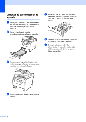 Page 9082
Limpeza da parte exterior do 
aparelhoC
aDesligue o aparelho. Desconecte todos 
os cabos e, em seguida, desconecte o 
cabo de alimentação da tomada 
elétrica.
bPuxe a bandeja de papéis 
completamente para fora do aparelho.
 
cPara remover a poeira, limpe a parte 
externa do aparelho com um pano seco, 
macio e que não solte fiapos.
 
dRemova todos os papéis da bandeja de 
papéis.
ePara remover a poeira, limpe a parte 
externa e interna do aparelho com um 
pano seco, macio e que não solte 
fiapos....